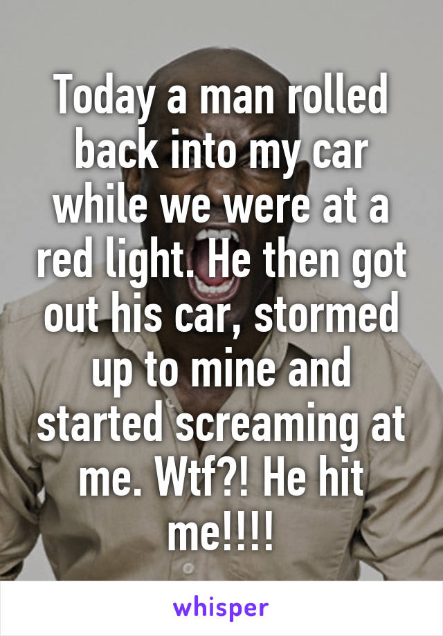 Today a man rolled back into my car while we were at a red light. He then got out his car, stormed up to mine and started screaming at me. Wtf?! He hit me!!!!