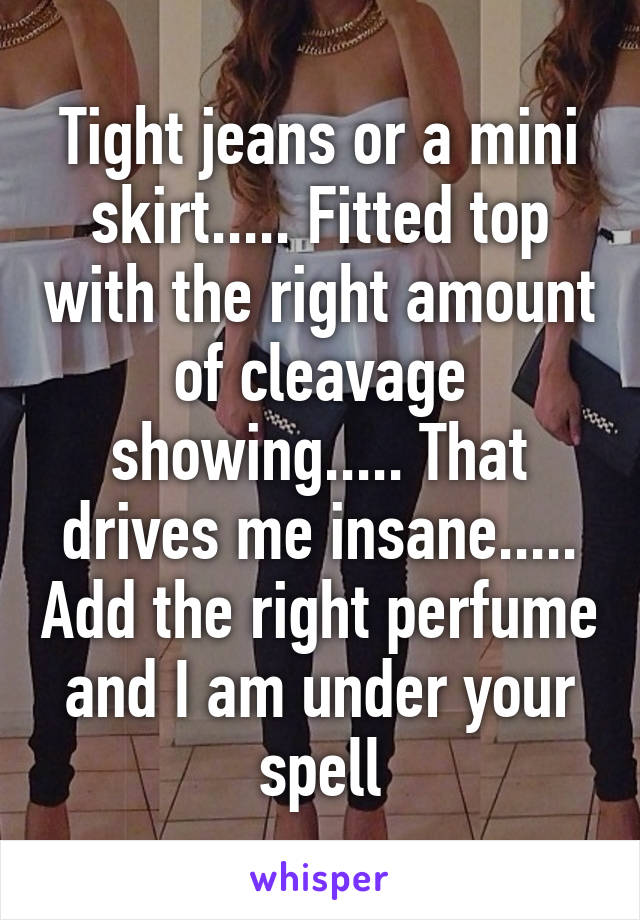 Tight jeans or a mini skirt..... Fitted top with the right amount of cleavage showing..... That drives me insane..... Add the right perfume and I am under your spell