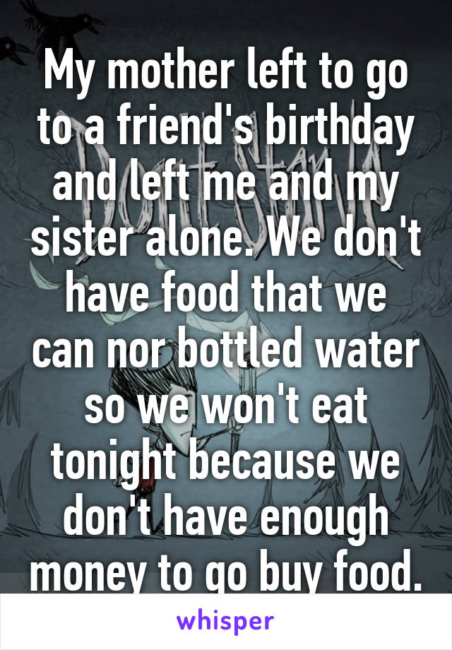 My mother left to go to a friend's birthday and left me and my sister alone. We don't have food that we can nor bottled water so we won't eat tonight because we don't have enough money to go buy food.