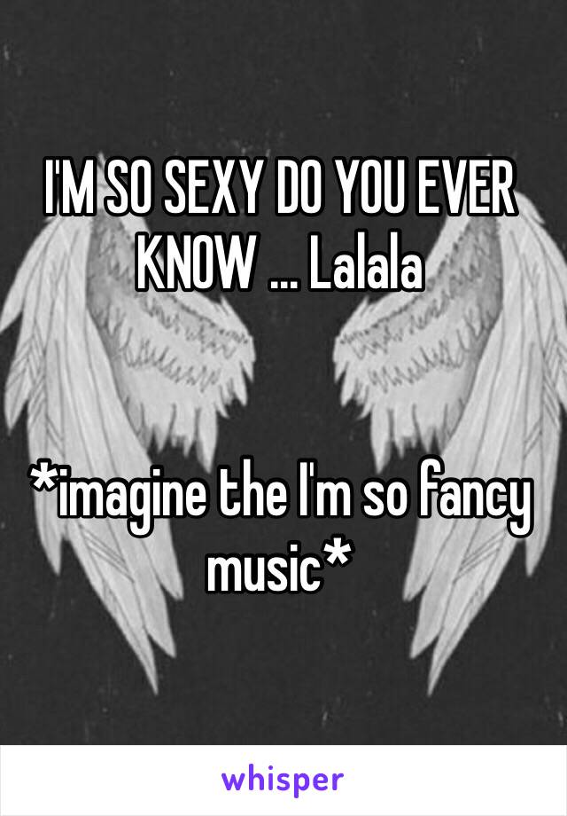 I'M SO SEXY DO YOU EVER KNOW ... Lalala 


*imagine the I'm so fancy music*