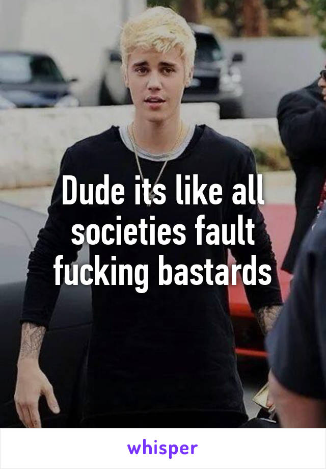 Dude its like all societies fault fucking bastards