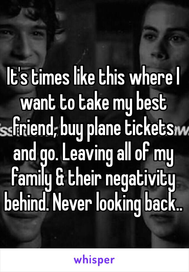 It's times like this where I want to take my best friend, buy plane tickets and go. Leaving all of my family & their negativity behind. Never looking back..