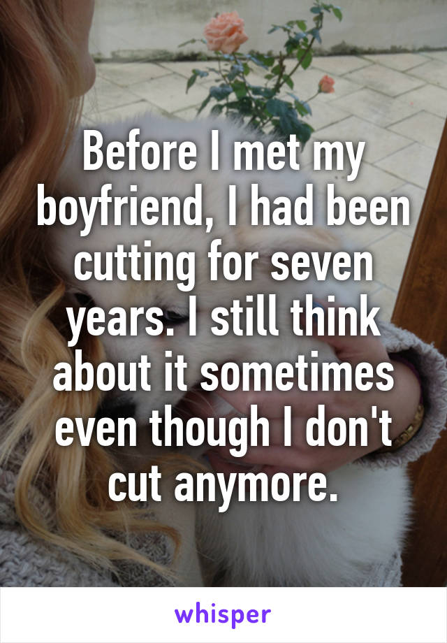 Before I met my boyfriend, I had been cutting for seven years. I still think about it sometimes even though I don't cut anymore.