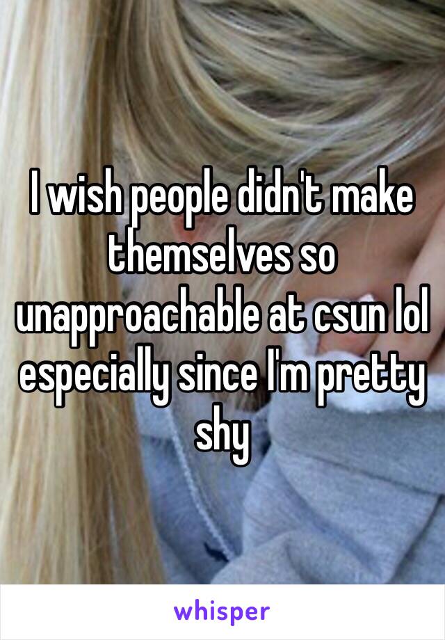 I wish people didn't make themselves so unapproachable at csun lol especially since I'm pretty shy