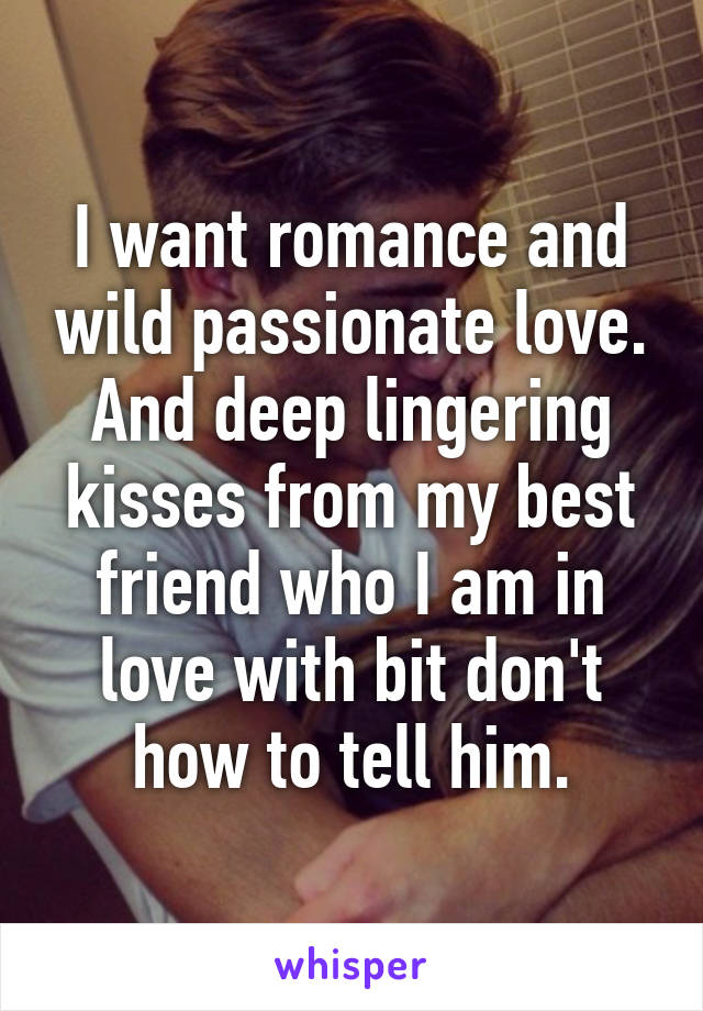 I want romance and wild passionate love.
And deep lingering kisses from my best friend who I am in love with bit don't how to tell him.