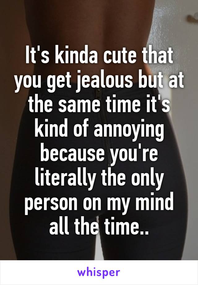 It's kinda cute that you get jealous but at the same time it's kind of annoying because you're literally the only person on my mind all the time..