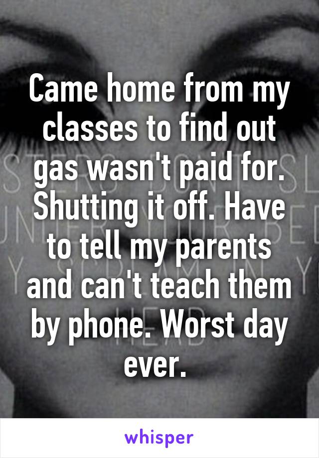 Came home from my classes to find out gas wasn't paid for. Shutting it off. Have to tell my parents and can't teach them by phone. Worst day ever. 