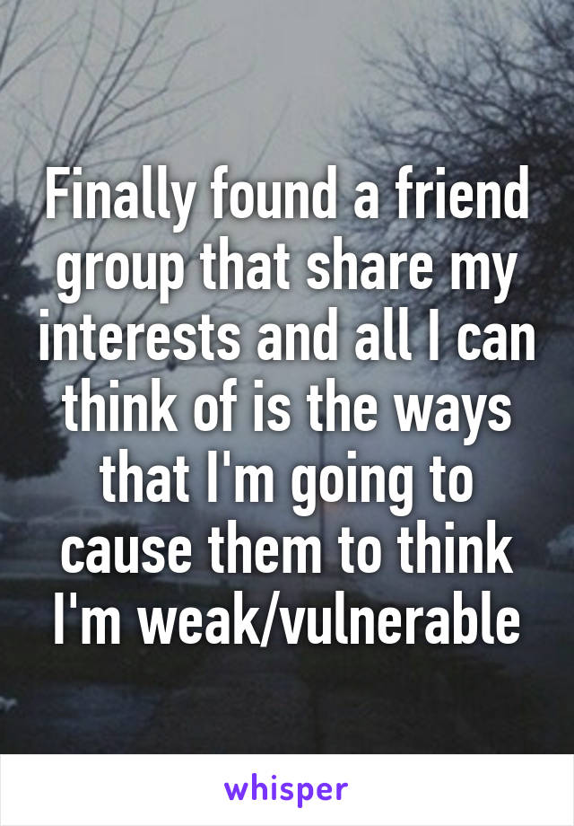 Finally found a friend group that share my interests and all I can think of is the ways that I'm going to cause them to think I'm weak/vulnerable