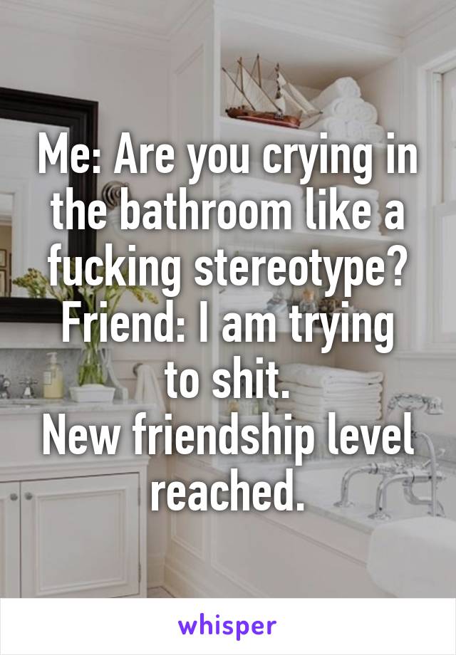 Me: Are you crying in the bathroom like a fucking stereotype?
Friend: I am trying to shit.
New friendship level reached.