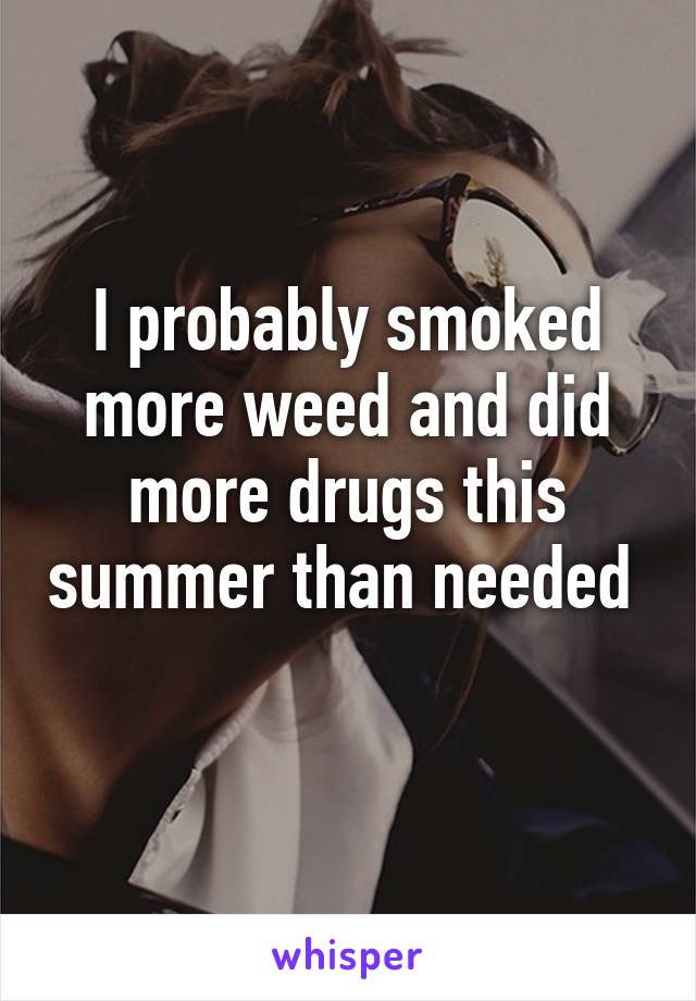 I probably smoked more weed and did more drugs this summer than needed  