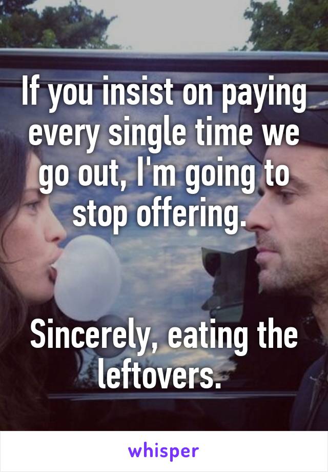 If you insist on paying every single time we go out, I'm going to stop offering. 


Sincerely, eating the leftovers. 