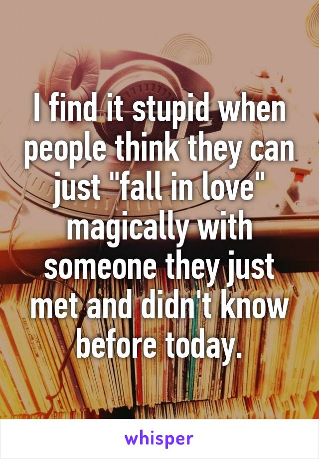 I find it stupid when people think they can just "fall in love" magically with someone they just met and didn't know before today.