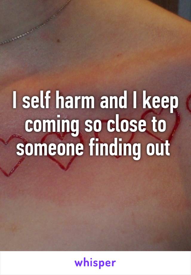 I self harm and I keep coming so close to someone finding out 
