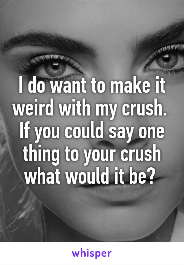 I do want to make it weird with my crush.  If you could say one thing to your crush what would it be? 