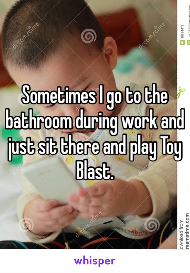 Sometimes I go to the bathroom during work and just sit there and play Toy Blast. 