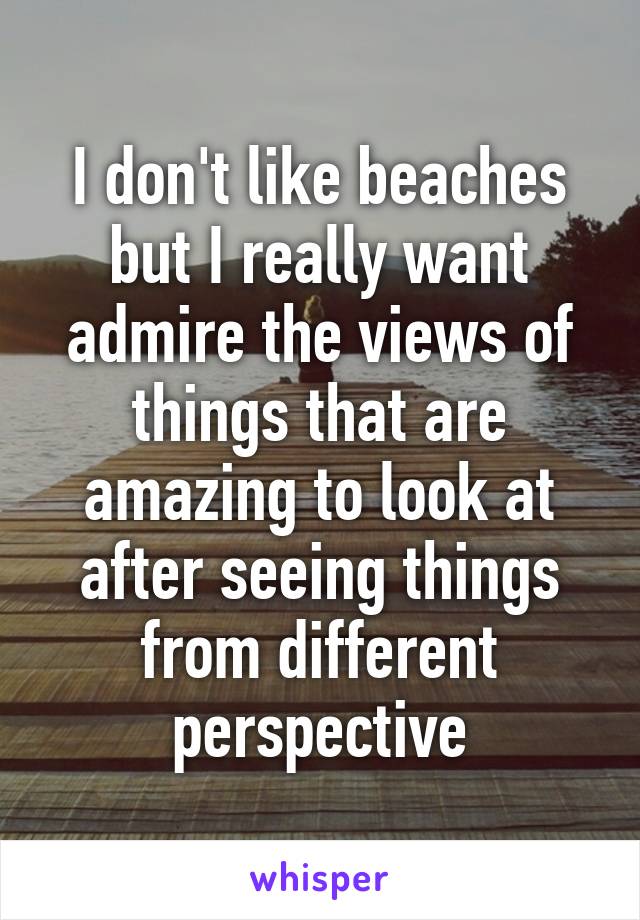 I don't like beaches but I really want admire the views of things that are amazing to look at after seeing things from different perspective