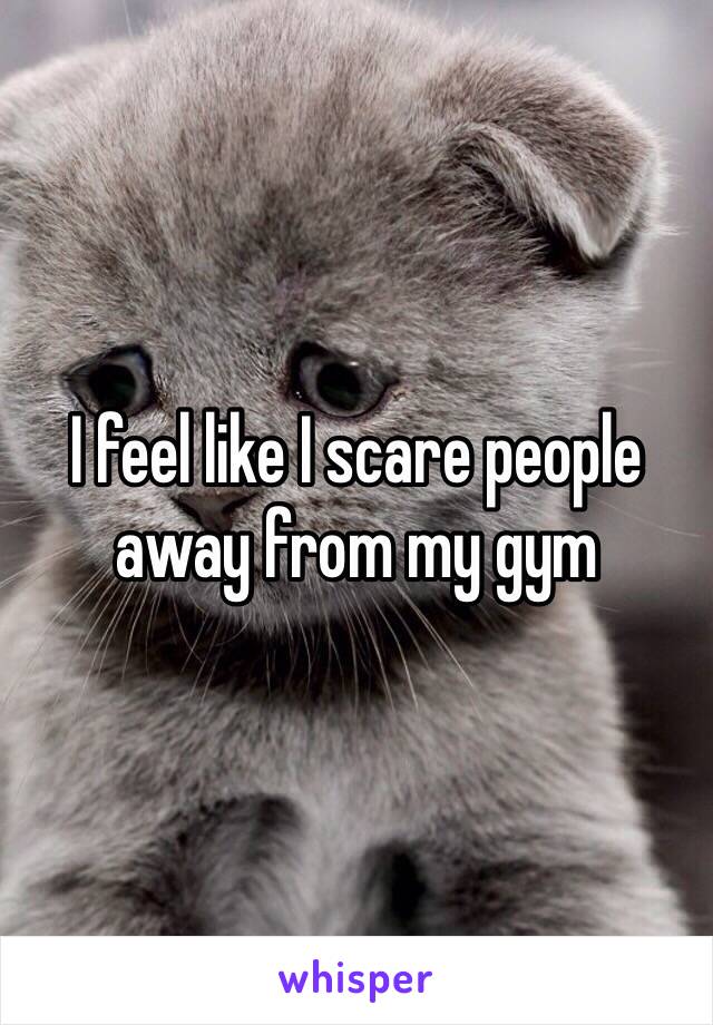 I feel like I scare people away from my gym 