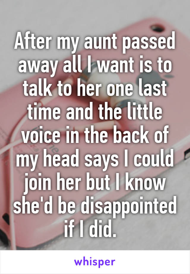 After my aunt passed away all I want is to talk to her one last time and the little voice in the back of my head says I could join her but I know she'd be disappointed if I did.  