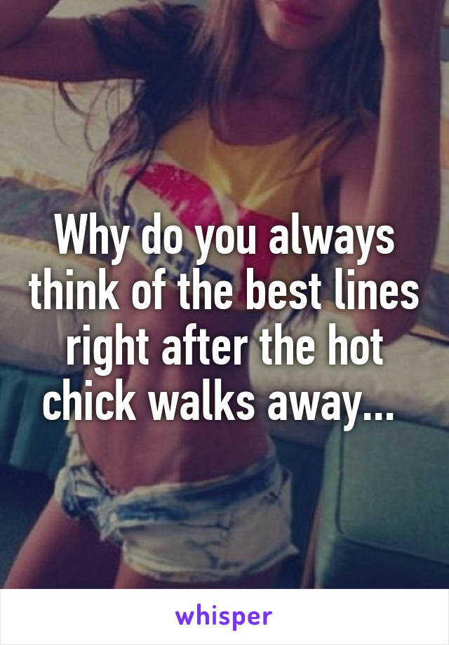 Why do you always think of the best lines right after the hot chick walks away... 