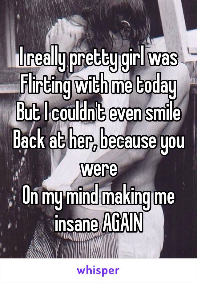 I really pretty girl was 
Flirting with me today 
But I couldn't even smile 
Back at her, because you were
On my mind making me insane AGAIN 