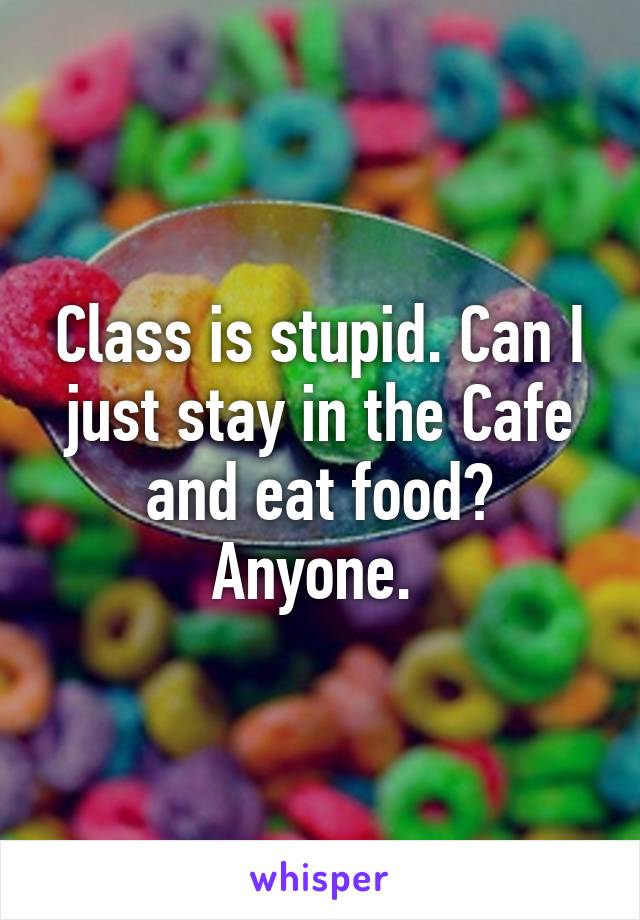 Class is stupid. Can I just stay in the Cafe and eat food? Anyone. 