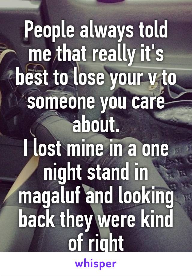 People always told me that really it's best to lose your v to someone you care about.
I lost mine in a one night stand in magaluf and looking back they were kind of right