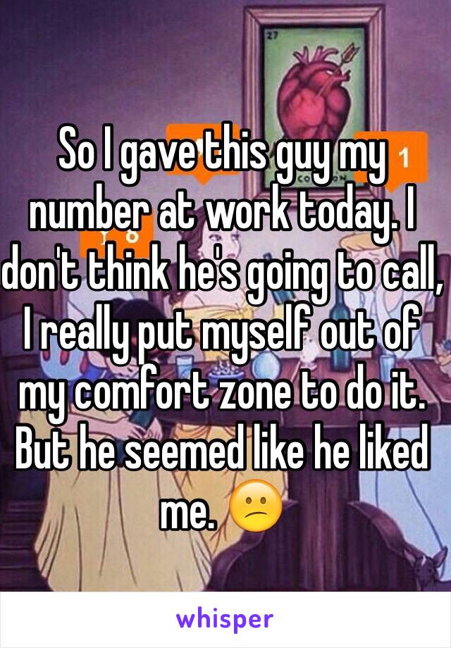 So I gave this guy my number at work today. I don't think he's going to call, I really put myself out of my comfort zone to do it.
But he seemed like he liked me. 😕