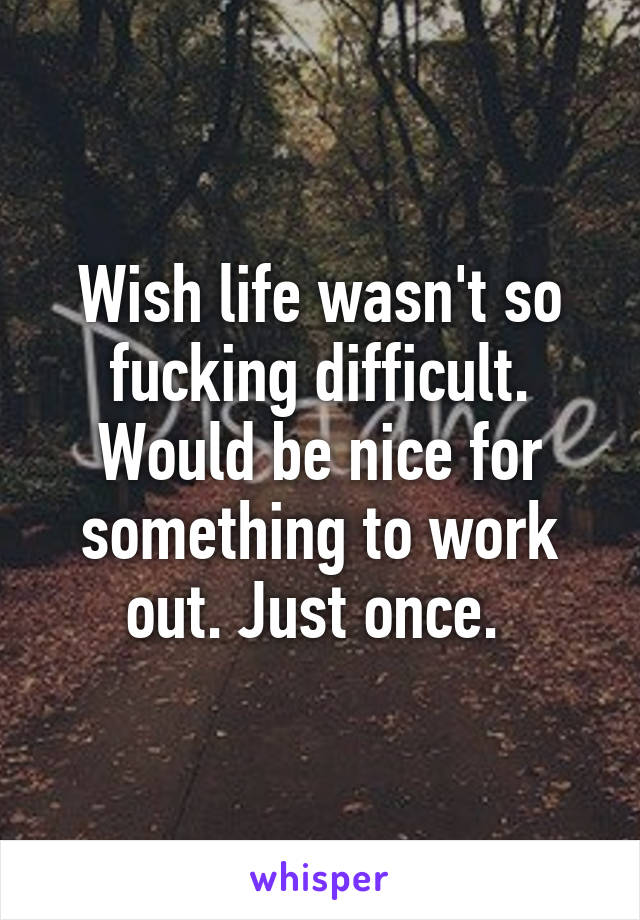 Wish life wasn't so fucking difficult. Would be nice for something to work out. Just once. 