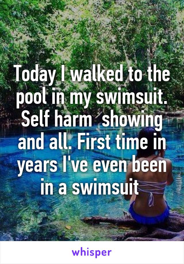 Today I walked to the pool in my swimsuit. Self harm  showing and all. First time in years I've even been in a swimsuit 