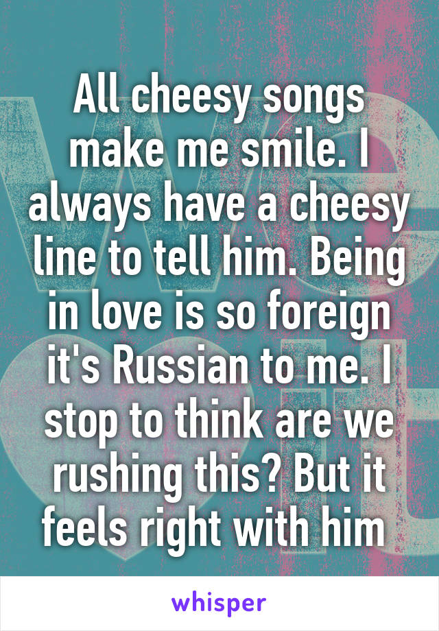 All cheesy songs make me smile. I always have a cheesy line to tell him. Being in love is so foreign it's Russian to me. I stop to think are we rushing this? But it feels right with him 