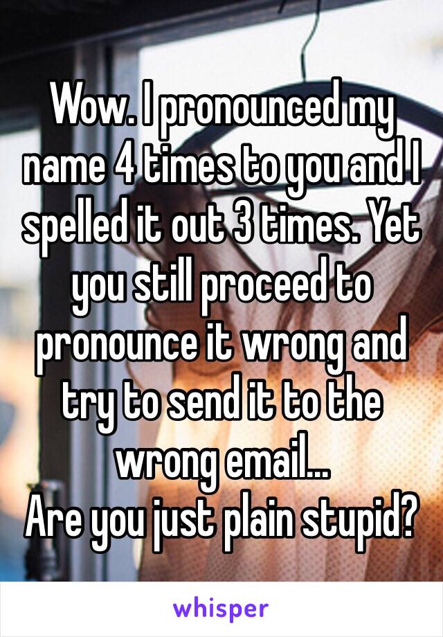 Wow. I pronounced my name 4 times to you and I spelled it out 3 times. Yet you still proceed to pronounce it wrong and try to send it to the wrong email...
Are you just plain stupid?