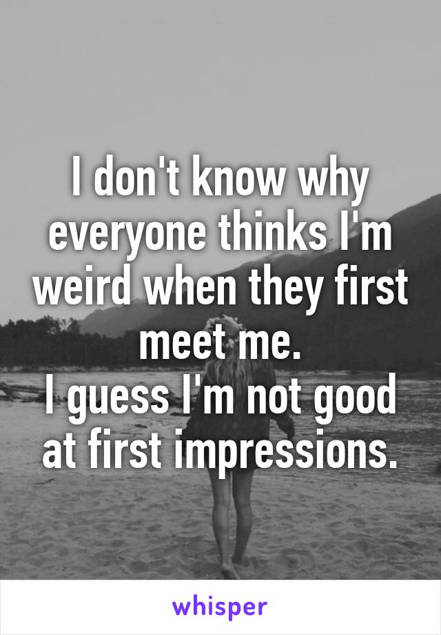 I don't know why everyone thinks I'm weird when they first meet me.
I guess I'm not good at first impressions.