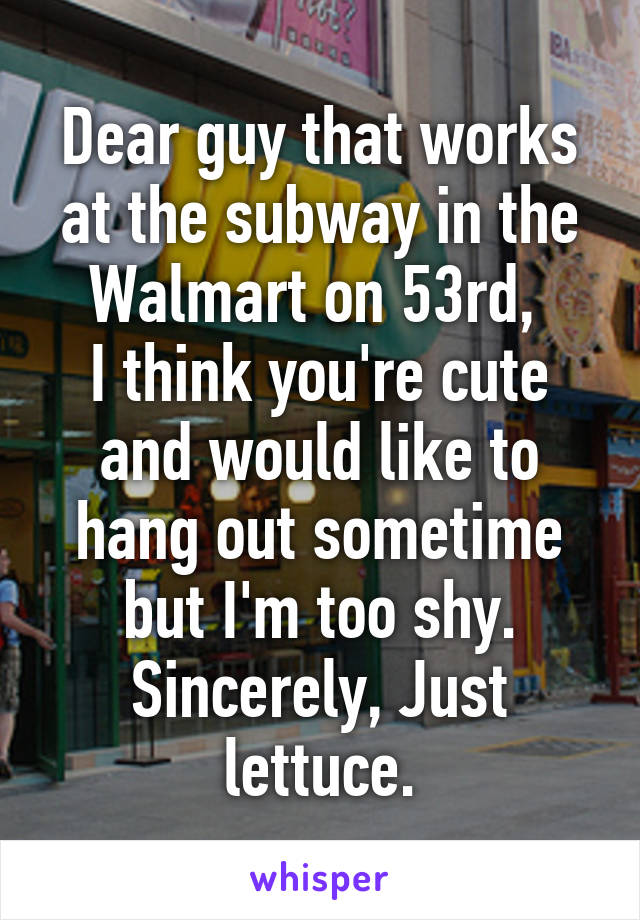 Dear guy that works at the subway in the Walmart on 53rd, 
I think you're cute and would like to hang out sometime but I'm too shy.
Sincerely, Just lettuce.