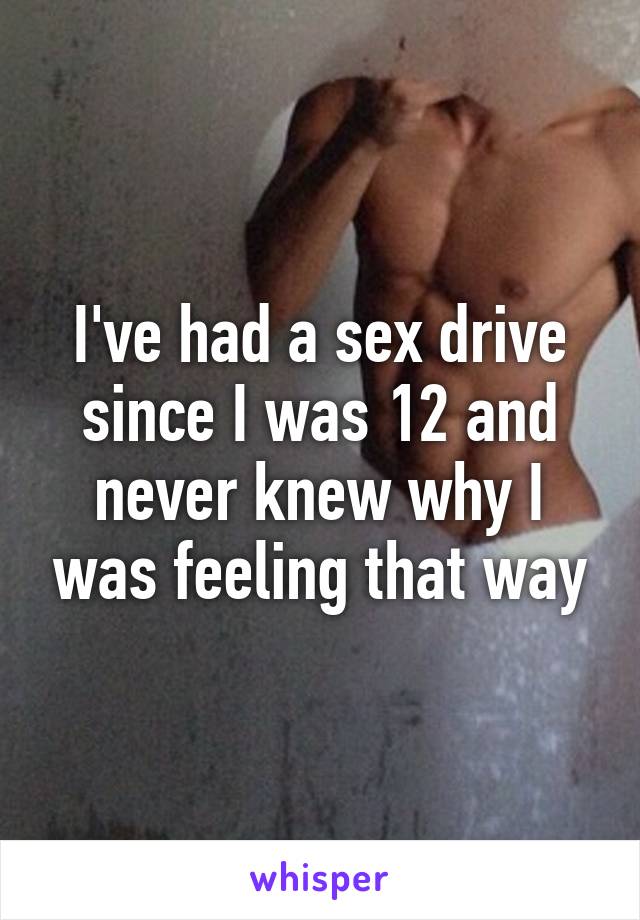 I've had a sex drive since I was 12 and never knew why I was feeling that way