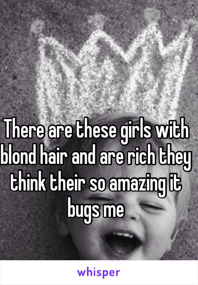 There are these girls with blond hair and are rich they think their so amazing it bugs me