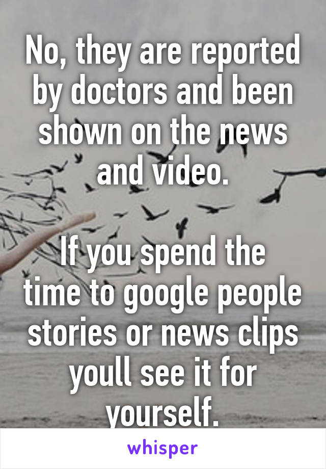 No, they are reported by doctors and been shown on the news and video.

If you spend the time to google people stories or news clips youll see it for yourself.