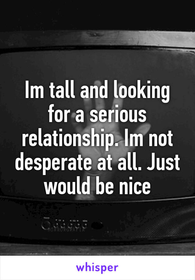 Im tall and looking for a serious relationship. Im not desperate at all. Just would be nice