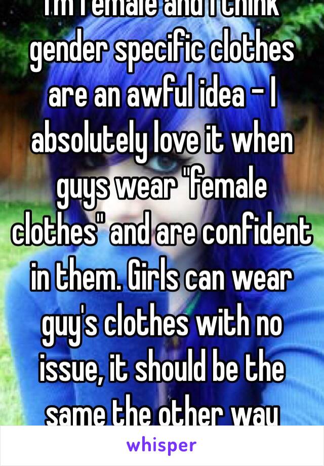 I'm female and I think gender specific clothes are an awful idea - I absolutely love it when guys wear "female clothes" and are confident in them. Girls can wear guy's clothes with no issue, it should be the same the other way around.