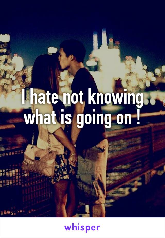 I hate not knowing what is going on !
