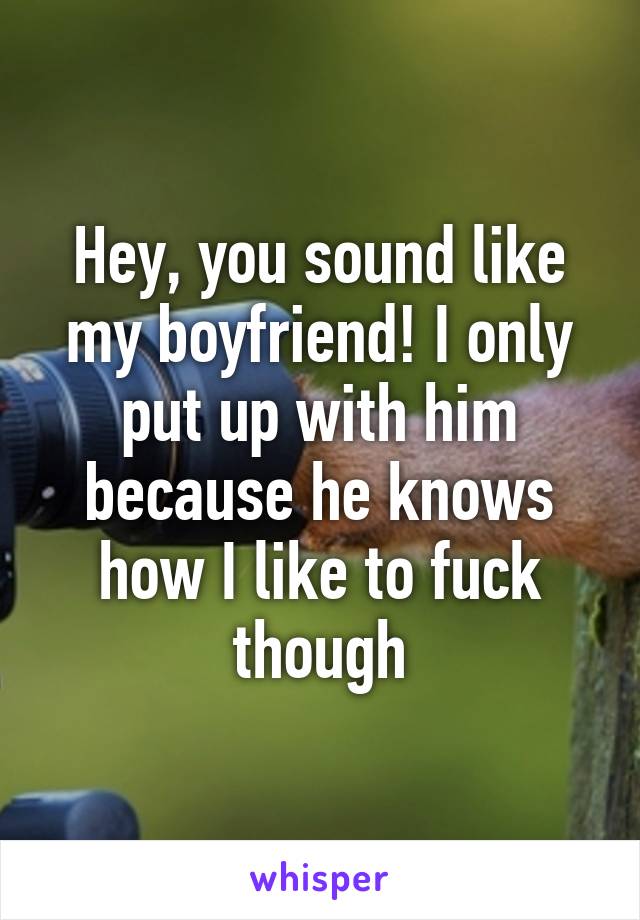 Hey, you sound like my boyfriend! I only put up with him because he knows how I like to fuck though