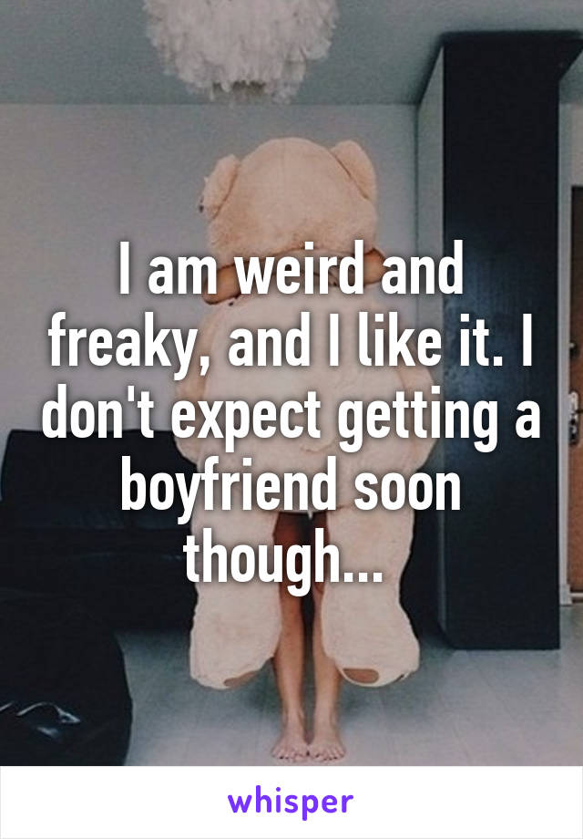 I am weird and freaky, and I like it. I don't expect getting a boyfriend soon though... 