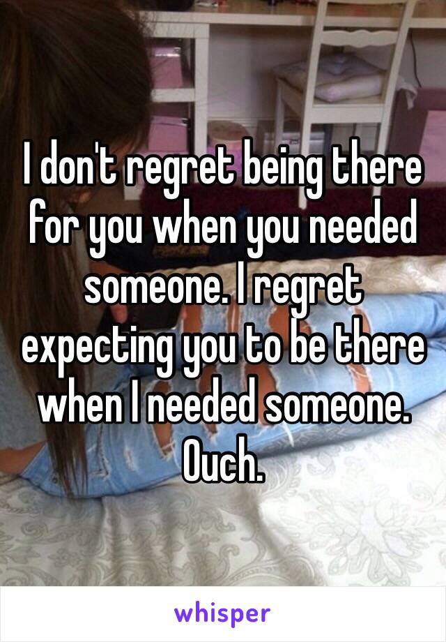 I don't regret being there for you when you needed someone. I regret expecting you to be there when I needed someone. Ouch. 