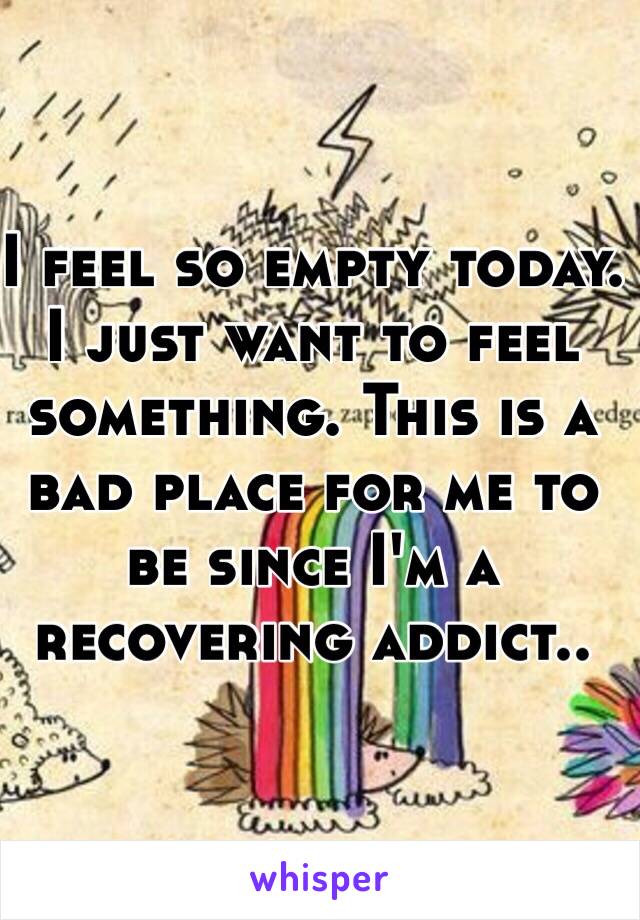 I feel so empty today. I just want to feel something. This is a bad place for me to be since I'm a recovering addict..