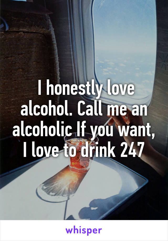  I honestly love alcohol. Call me an alcoholic If you want, I love to drink 24\7