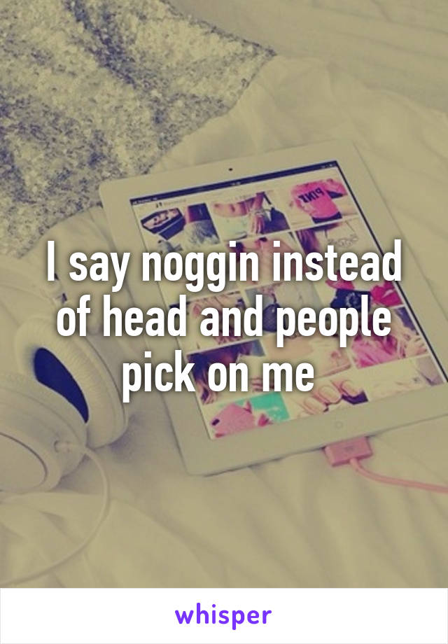 I say noggin instead of head and people pick on me 