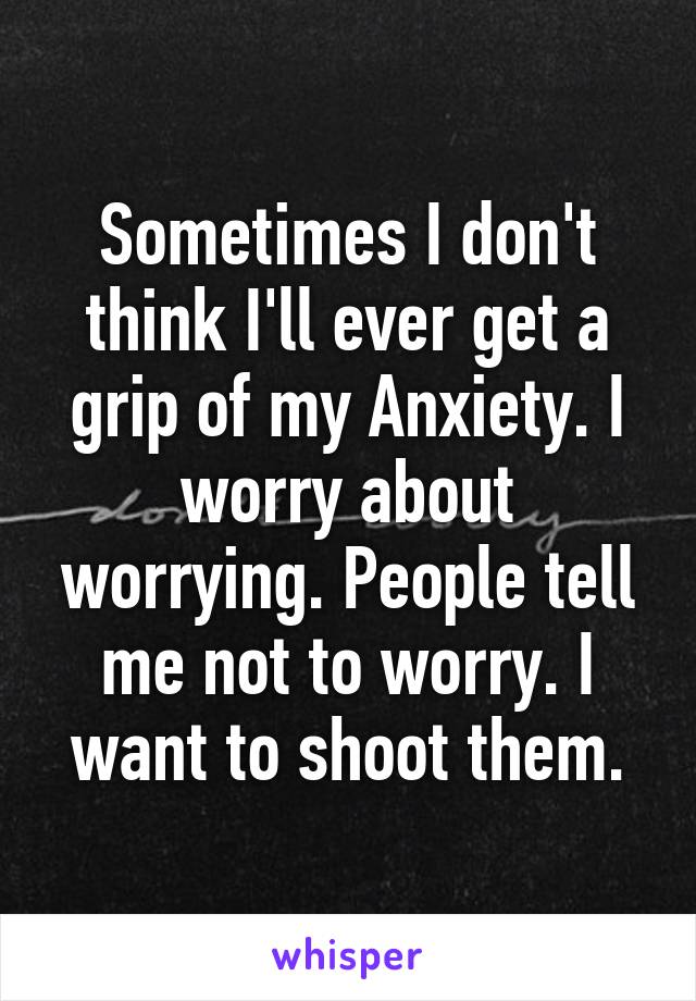 Sometimes I don't think I'll ever get a grip of my Anxiety. I worry about worrying. People tell me not to worry. I want to shoot them.