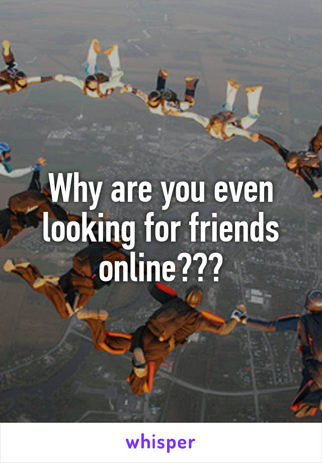 Why are you even looking for friends online???