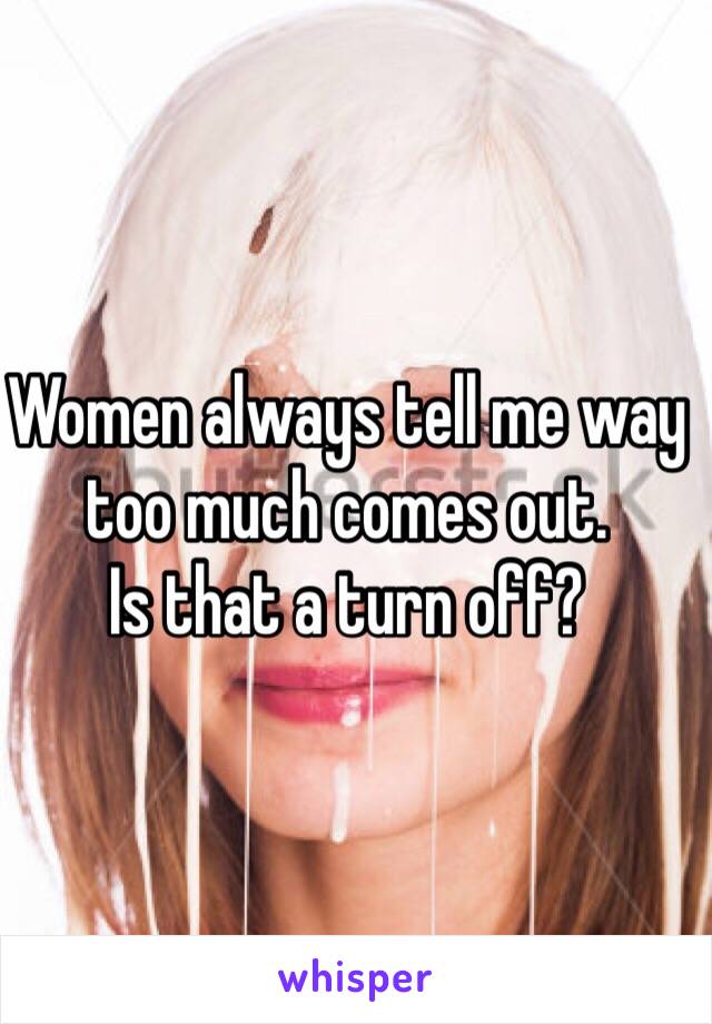 Women always tell me way too much comes out. 
Is that a turn off?