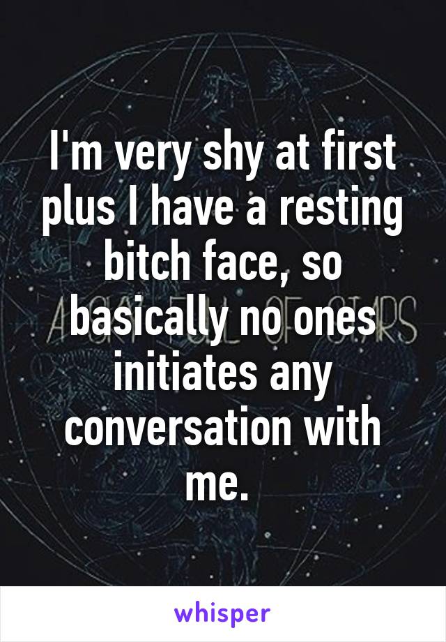 I'm very shy at first plus I have a resting bitch face, so basically no ones initiates any conversation with me. 