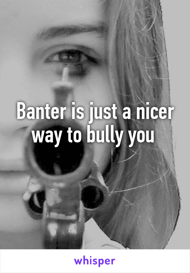 Banter is just a nicer way to bully you 
